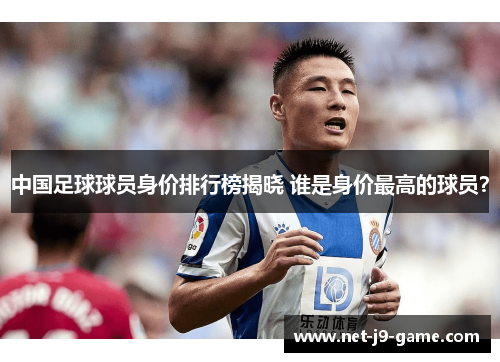 中国足球球员身价排行榜揭晓 谁是身价最高的球员？
