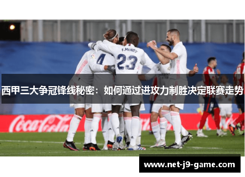 西甲三大争冠锋线秘密：如何通过进攻力制胜决定联赛走势