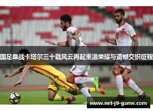 国足鏖战卡塔尔三十载风云再起重温荣耀与遗憾交织征程 国足鏖战卡塔尔三十载风云再起重温荣耀与遗憾交织征程