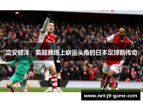 富安健洋：英超赛场上崭露头角的日本足球新传奇