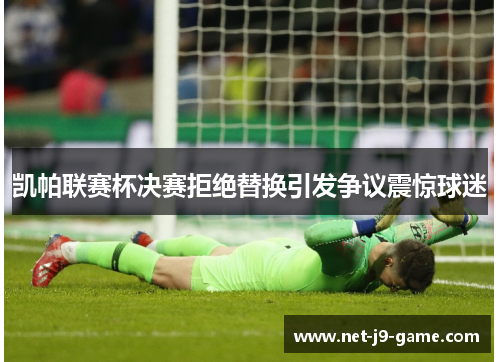 凯帕联赛杯决赛拒绝替换引发争议震惊球迷 凯帕联赛杯决赛拒绝替换引发争议震惊球迷