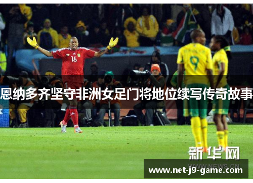 恩纳多齐坚守非洲女足门将地位续写传奇故事 恩纳多齐坚守非洲女足门将地位续写传奇故事