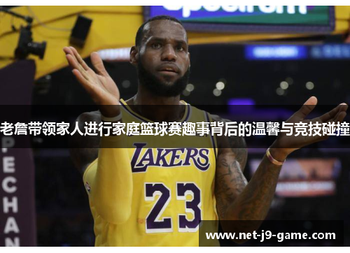 老詹带领家人进行家庭篮球赛趣事背后的温馨与竞技碰撞