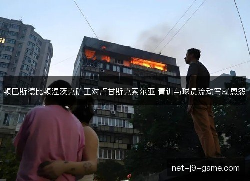 顿巴斯德比顿涅茨克矿工对卢甘斯克索尔亚 青训与球员流动写就恩怨 顿巴斯德比顿涅茨克矿工对卢甘斯克索尔亚 青训与球员流动写就恩怨